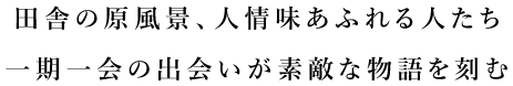 田舎の原風景、人情味あふれる人たち。一期一会の出会いが素敵な物語を刻む。